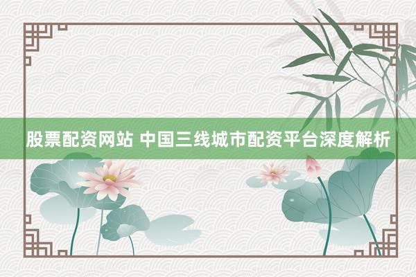 股票配资网站 中国三线城市配资平台深度解析