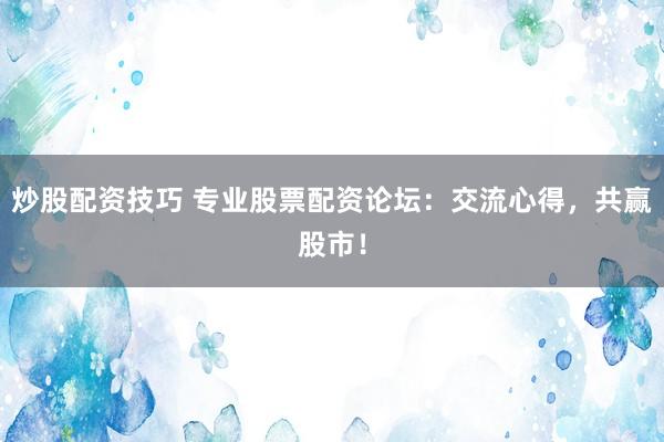 炒股配资技巧 专业股票配资论坛：交流心得，共赢股市！
