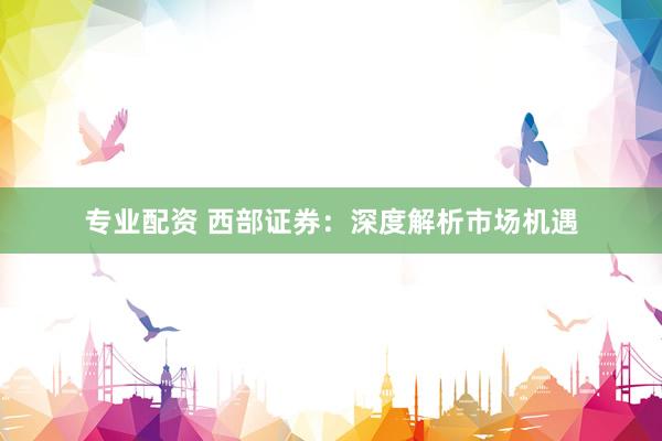 专业配资 西部证券：深度解析市场机遇