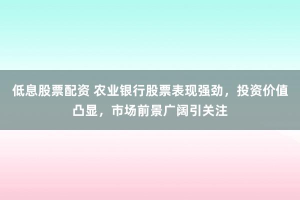 低息股票配资 农业银行股票表现强劲，投资价值凸显，市场前景广阔引关注