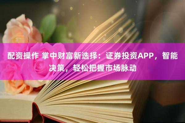 配资操作 掌中财富新选择：证券投资APP，智能决策，轻松把握市场脉动