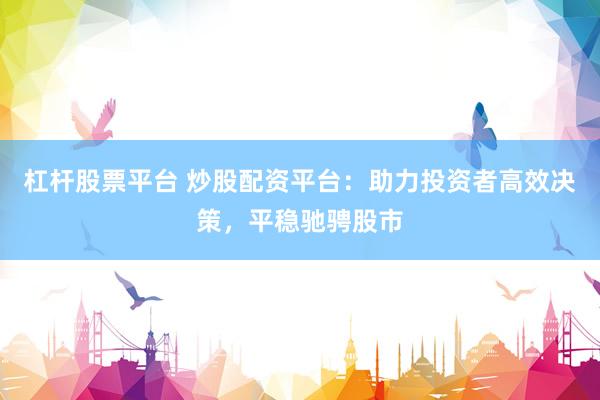 杠杆股票平台 炒股配资平台：助力投资者高效决策，平稳驰骋股市
