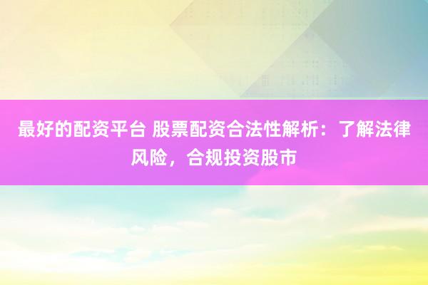 最好的配资平台 股票配资合法性解析：了解法律风险，合规投资股市