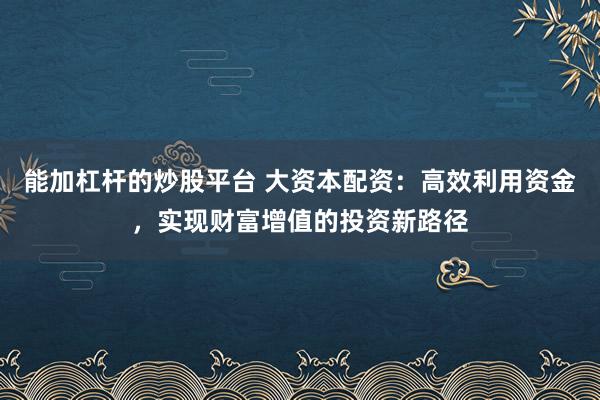 能加杠杆的炒股平台 大资本配资：高效利用资金，实现财富增值的投资新路径