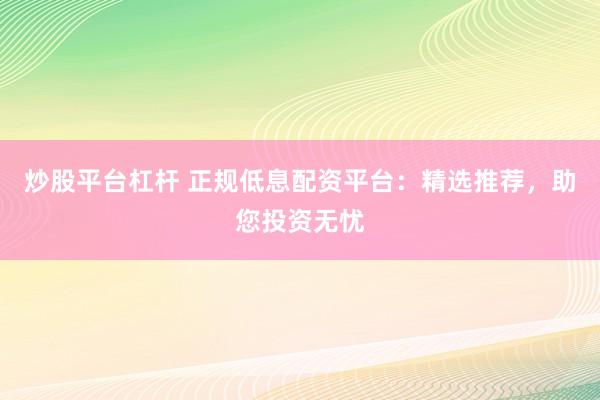 炒股平台杠杆 正规低息配资平台：精选推荐，助您投资无忧