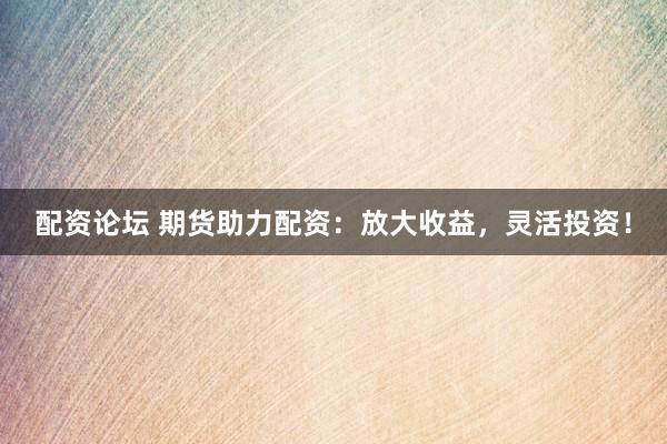 配资论坛 期货助力配资：放大收益，灵活投资！