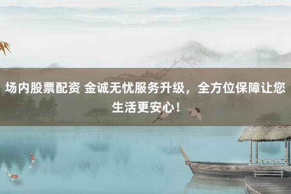 场内股票配资 金诚无忧服务升级，全方位保障让您生活更安心！