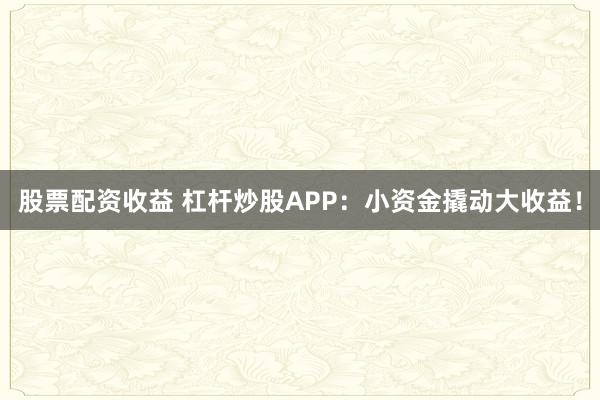 股票配资收益 杠杆炒股APP：小资金撬动大收益！