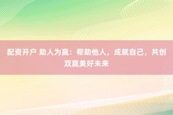 配资开户 助人为赢：帮助他人，成就自己，共创双赢美好未来