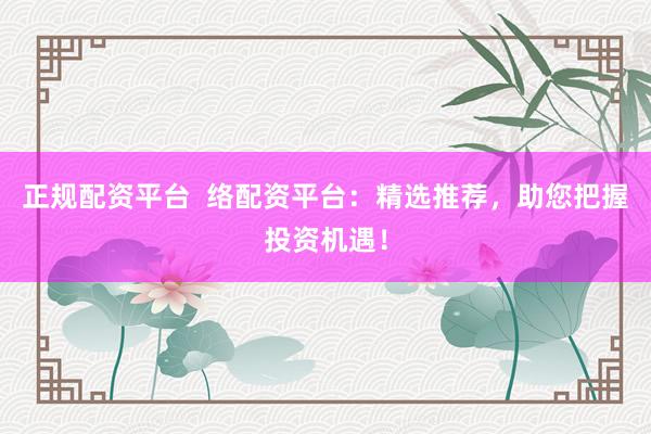 正规配资平台  络配资平台：精选推荐，助您把握投资机遇！
