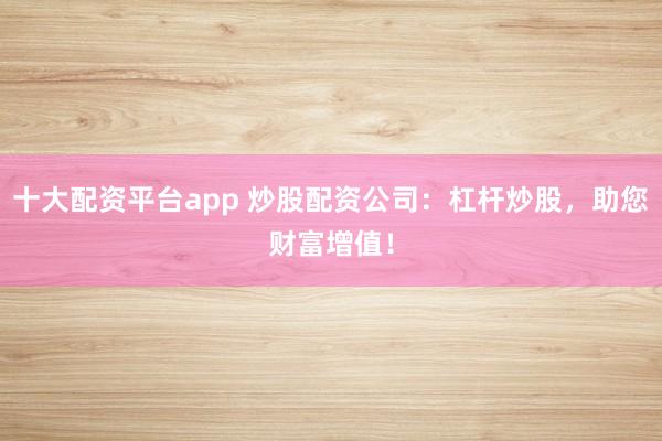 十大配资平台app 炒股配资公司：杠杆炒股，助您财富增值！