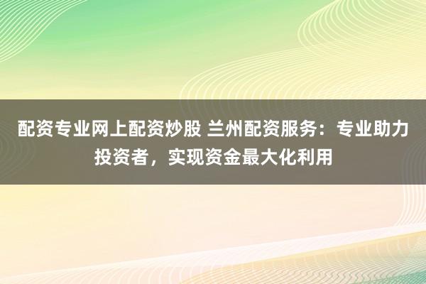 配资专业网上配资炒股 兰州配资服务：专业助力投资者，实现资金最大化利用