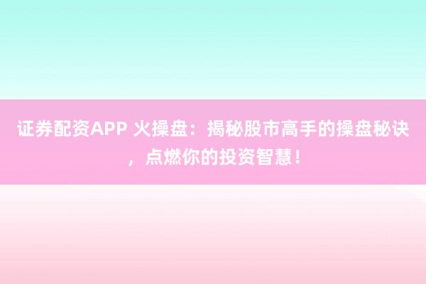证券配资APP 火操盘：揭秘股市高手的操盘秘诀，点燃你的投资智慧！