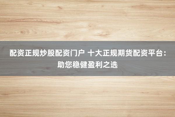 配资正规炒股配资门户 十大正规期货配资平台：助您稳健盈利之选