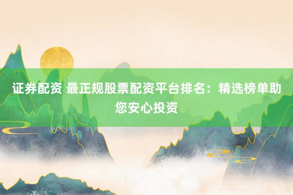 证券配资 最正规股票配资平台排名：精选榜单助您安心投资