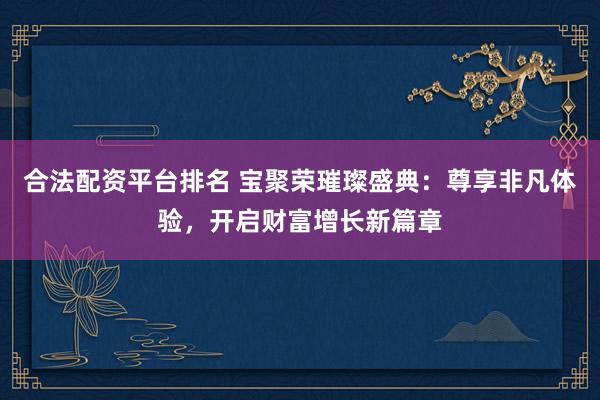 合法配资平台排名 宝聚荣璀璨盛典：尊享非凡体验，开启财富增长新篇章