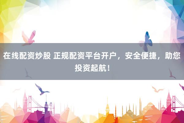 在线配资炒股 正规配资平台开户，安全便捷，助您投资起航！