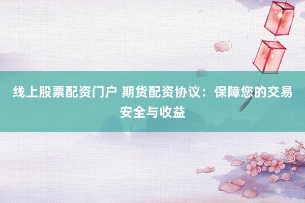 线上股票配资门户 期货配资协议：保障您的交易安全与收益