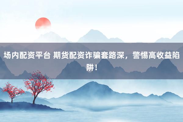 场内配资平台 期货配资诈骗套路深，警惕高收益陷阱！