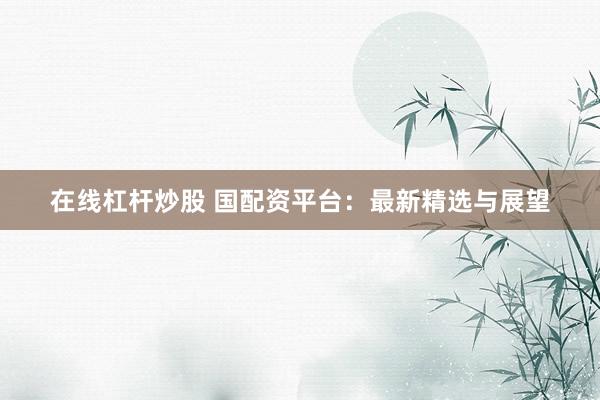 在线杠杆炒股 国配资平台：最新精选与展望