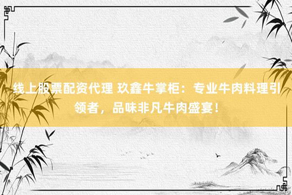 线上股票配资代理 玖鑫牛掌柜：专业牛肉料理引领者，品味非凡牛肉盛宴！