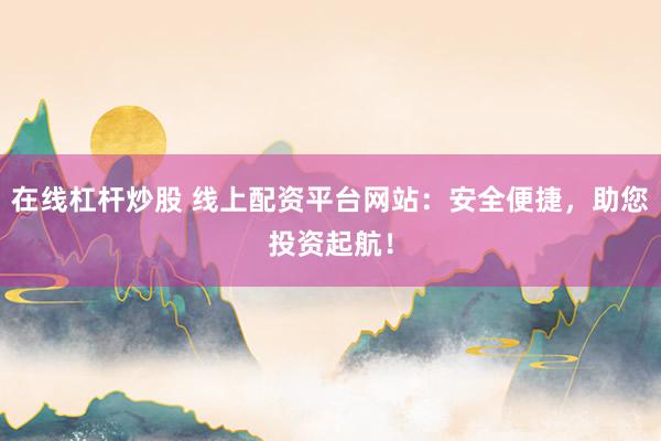 在线杠杆炒股 线上配资平台网站：安全便捷，助您投资起航！