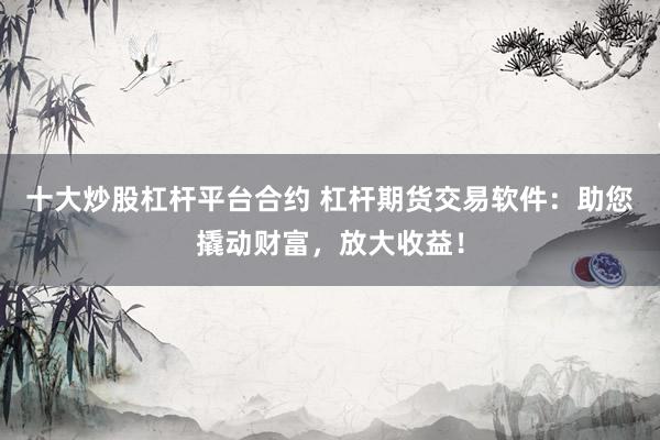 十大炒股杠杆平台合约 杠杆期货交易软件：助您撬动财富，放大收益！