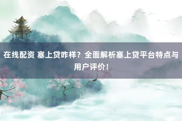 在线配资 塞上贷咋样？全面解析塞上贷平台特点与用户评价！