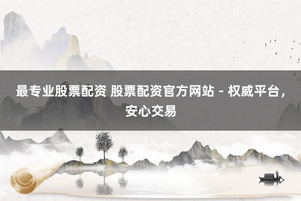最专业股票配资 股票配资官方网站 - 权威平台，安心交易