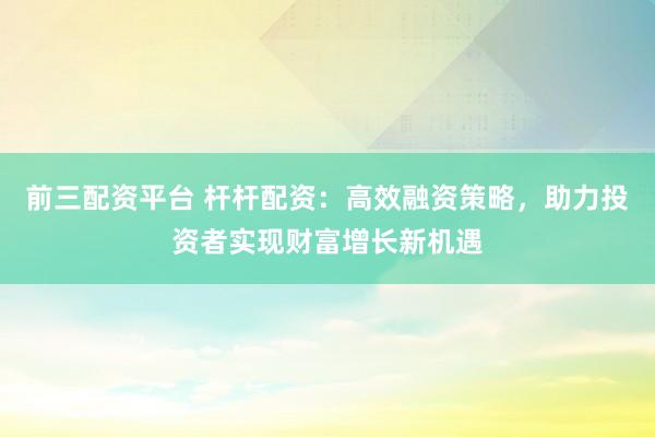 前三配资平台 杆杆配资：高效融资策略，助力投资者实现财富增长新机遇