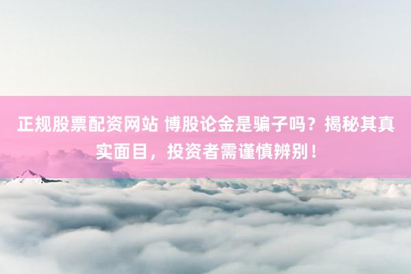 正规股票配资网站 博股论金是骗子吗？揭秘其真实面目，投资者需谨慎辨别！