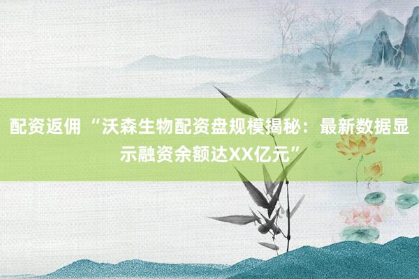 配资返佣 “沃森生物配资盘规模揭秘：最新数据显示融资余额达XX亿元”