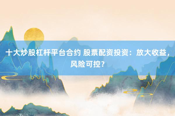 十大炒股杠杆平台合约 股票配资投资：放大收益，风险可控？