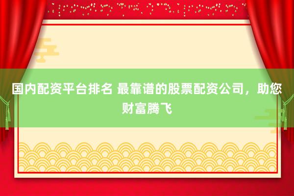 国内配资平台排名 最靠谱的股票配资公司，助您财富腾飞